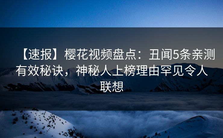 【速报】樱花视频盘点：丑闻5条亲测有效秘诀，神秘人上榜理由罕见令人联想