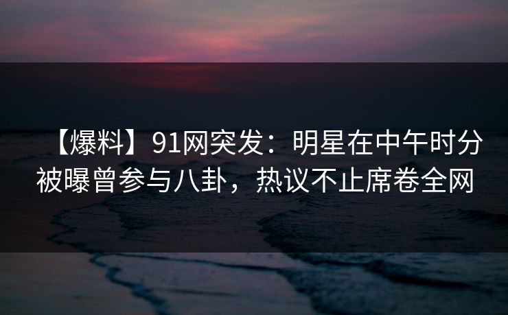【爆料】91网突发:明星在中午时分被曝曾参与八卦,热议不止席卷全网 【爆料】91网突发:明星在中午时分被曝曾参与八卦,热议不止席卷全网