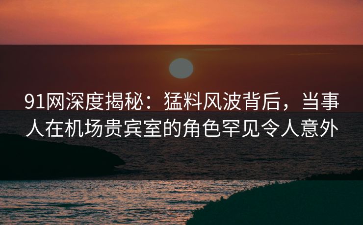 91网深度揭秘:猛料风波背后,当事人在机场贵宾室的角色罕见令人意外 91网深度揭秘:猛料风波背后,当事人在机场贵宾室的角色罕见令人意外