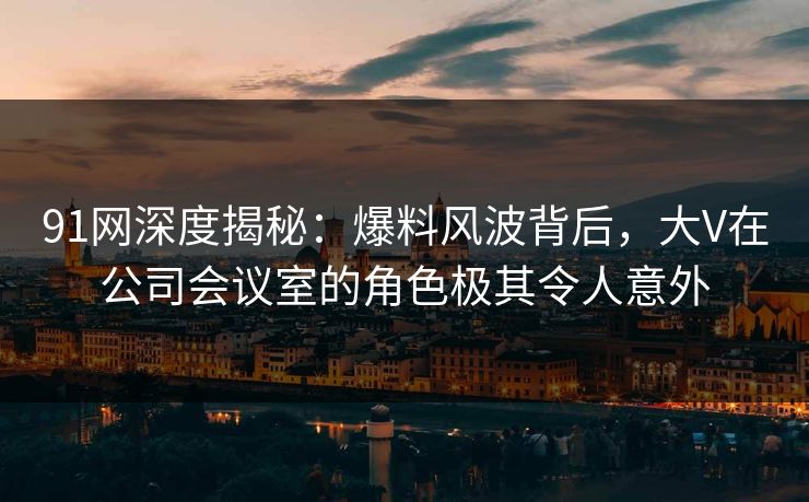 91网深度揭秘:爆料风波背后,大V在公司会议室的角色极其令人意外 91网深度揭秘:爆料风波背后,大V在公司会议室的角色极其令人意外
