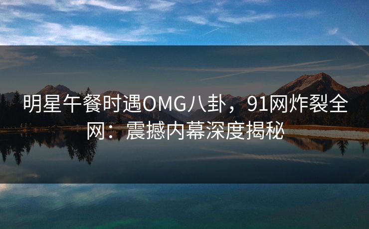 明星午餐时遇OMG八卦,91网炸裂全网:震撼内幕深度揭秘 明星午餐时遇OMG八卦,91网炸裂全网:震撼内幕深度揭秘