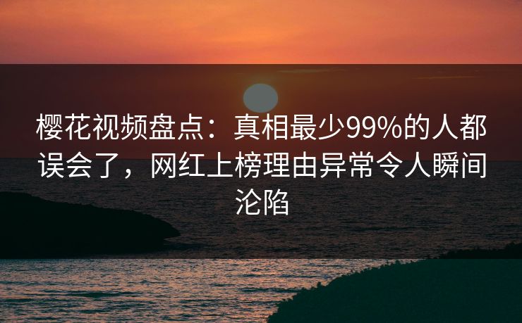 樱花视频盘点：真相最少99%的人都误会了，网红上榜理由异常令人瞬间沦陷