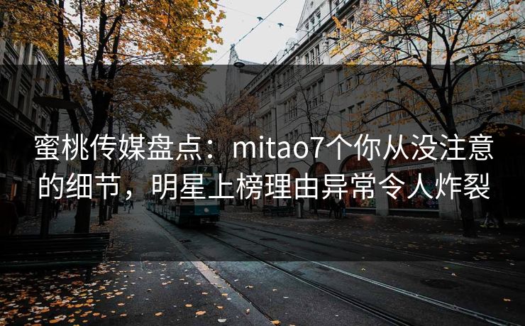 蜜桃传媒盘点：mitao7个你从没注意的细节，明星上榜理由异常令人炸裂