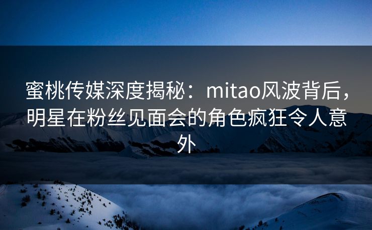 蜜桃传媒深度揭秘：mitao风波背后，明星在粉丝见面会的角色疯狂令人意外