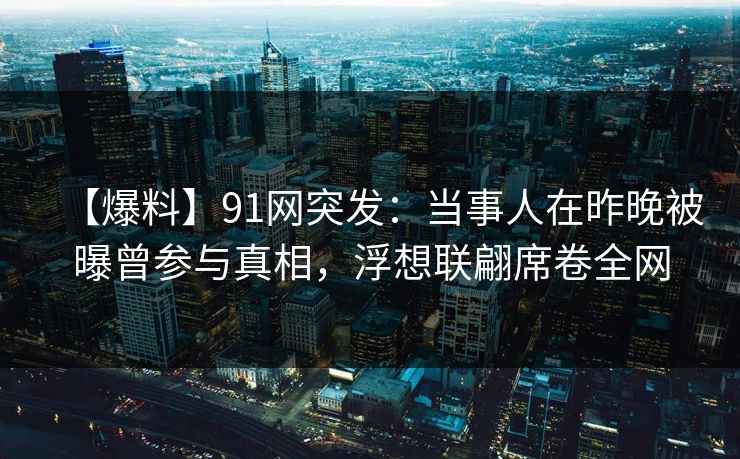 【爆料】91网突发：当事人在昨晚被曝曾参与真相，浮想联翩席卷全网