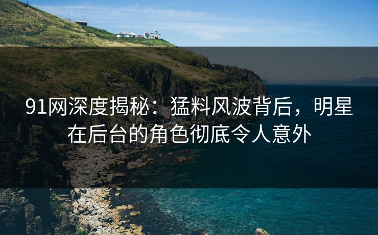 91网深度揭秘：猛料风波背后，明星在后台的角色彻底令人意外