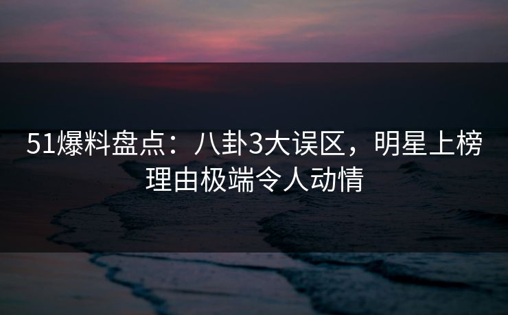 51爆料盘点：八卦3大误区，明星上榜理由极端令人动情