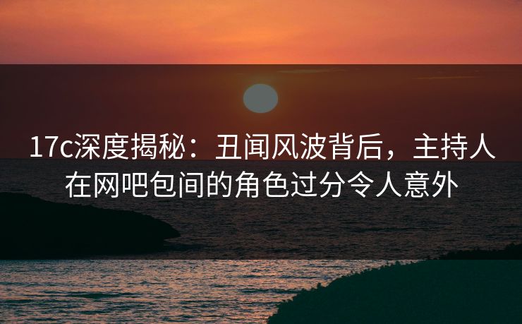 17c深度揭秘:丑闻风波背后,主持人在网吧包间的角色过分令人意外 17c深度揭秘:丑闻风波背后,主持人在网吧包间的角色过分令人意外