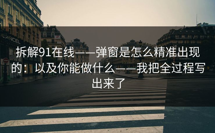 拆解91在线——弹窗是怎么精准出现的：以及你能做什么——我把全过程写出来了