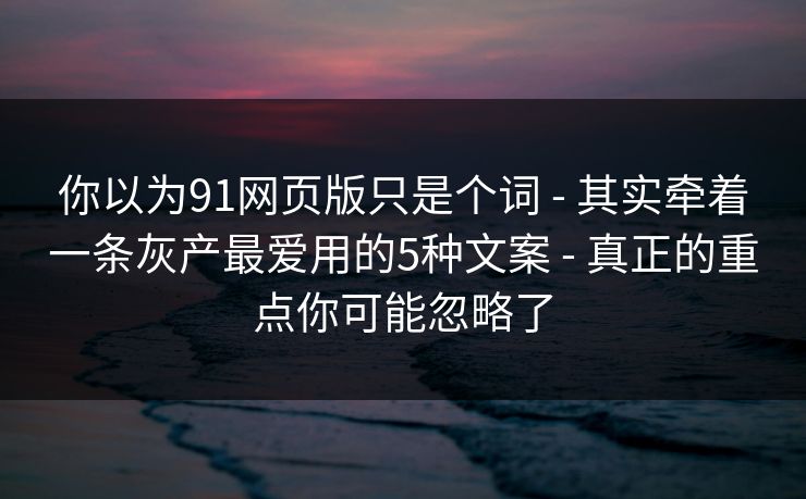 你以为91网页版只是个词 - 其实牵着一条灰产最爱用的5种文案 - 真正的重点你可能忽略了