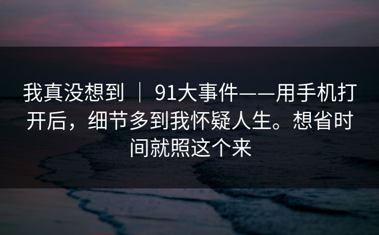 我真没想到 | 91大事件——用手机打开后,细节多到我怀疑人生。想省时间就照这个来 我真没想到 | 91大事件——用手机打开后,细节多到我怀疑人生。想省时间就照这个来