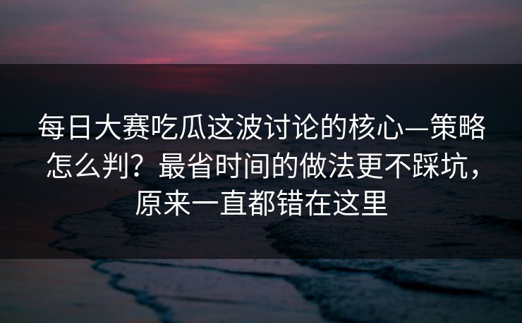 每日大赛吃瓜这波讨论的核心—策略怎么判？最省时间的做法更不踩坑，原来一直都错在这里