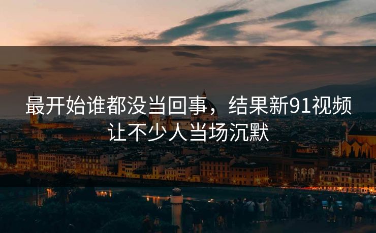 最开始谁都没当回事，结果新91视频让不少人当场沉默