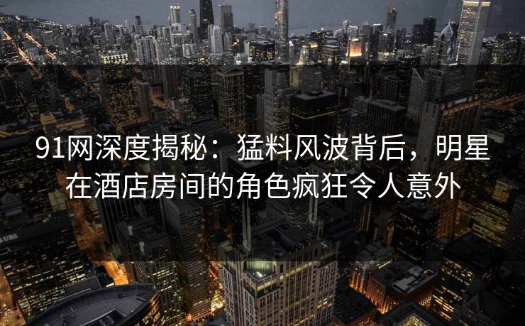 91网深度揭秘：猛料风波背后，明星在酒店房间的角色疯狂令人意外