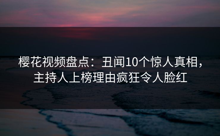 樱花视频盘点:丑闻10个惊人真相,主持人上榜理由疯狂令人脸红 樱花视频盘点:丑闻10个惊人真相,主持人上榜理由疯狂令人脸红