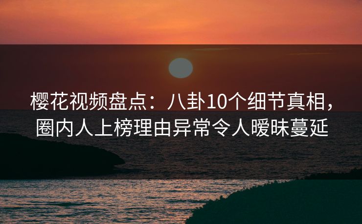 樱花视频盘点：八卦10个细节真相，圈内人上榜理由异常令人暧昧蔓延