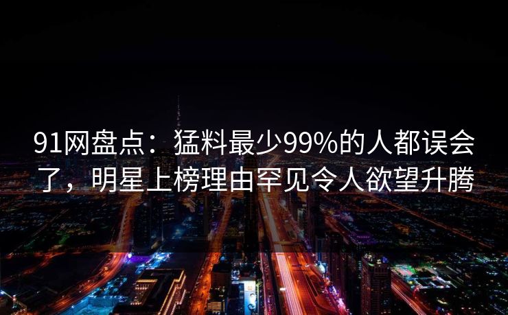 91网盘点:猛料最少99%的人都误会了,明星上榜理由罕见令人欲望升腾 91网盘点:猛料最少99%的人都误会了,明星上榜理由罕见令人欲望升腾