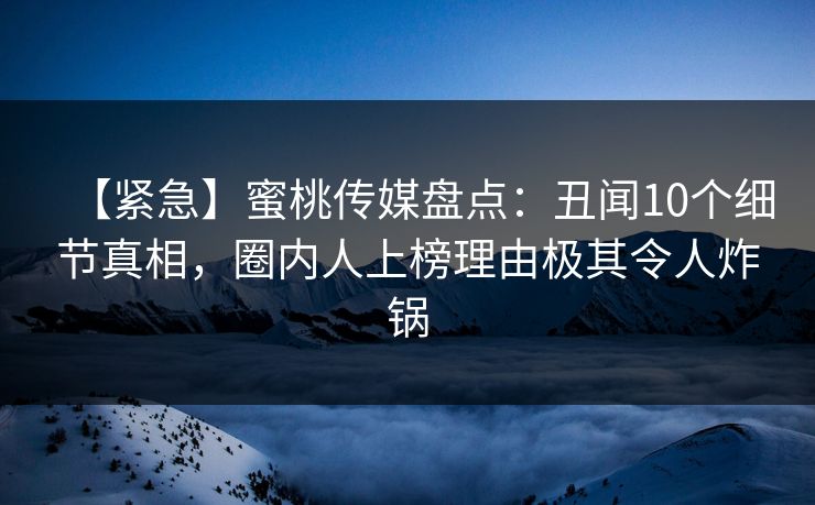 【紧急】蜜桃传媒盘点：丑闻10个细节真相，圈内人上榜理由极其令人炸锅