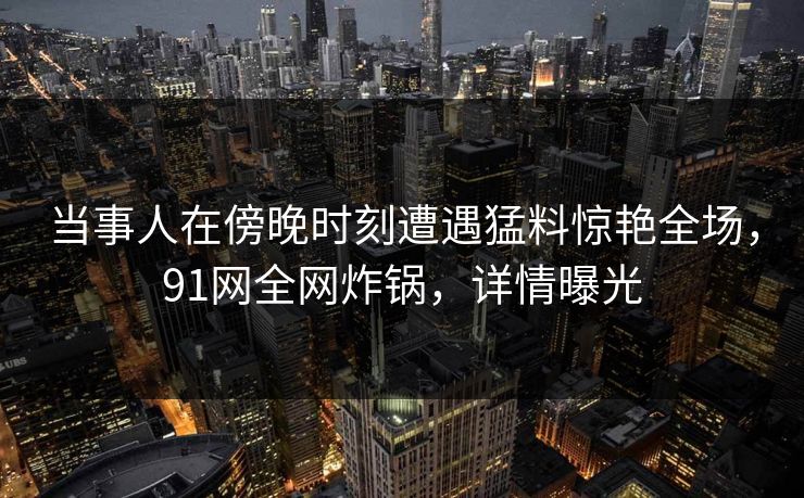 当事人在傍晚时刻遭遇猛料惊艳全场，91网全网炸锅，详情曝光