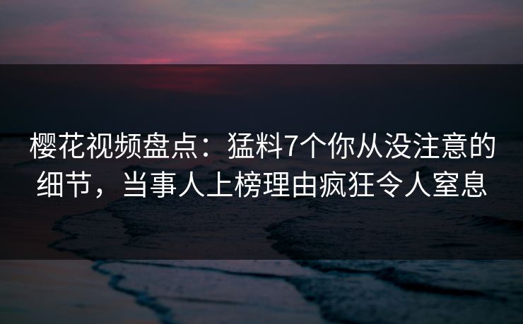 樱花视频盘点：猛料7个你从没注意的细节，当事人上榜理由疯狂令人窒息