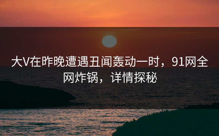 大V在昨晚遭遇丑闻轰动一时，91网全网炸锅，详情探秘