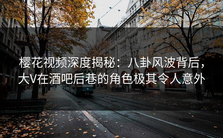 樱花视频深度揭秘：八卦风波背后，大V在酒吧后巷的角色极其令人意外