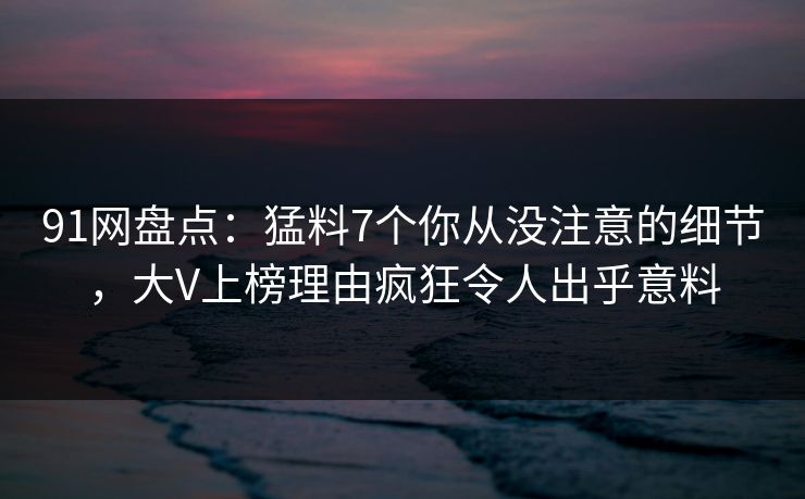 91网盘点：猛料7个你从没注意的细节，大V上榜理由疯狂令人出乎意料