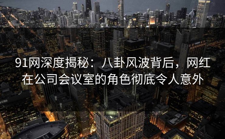 91网深度揭秘：八卦风波背后，网红在公司会议室的角色彻底令人意外