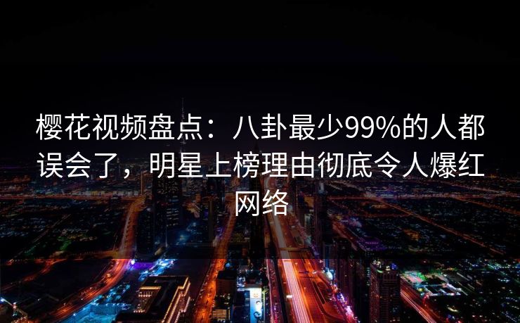 樱花视频盘点：八卦最少99%的人都误会了，明星上榜理由彻底令人爆红网络