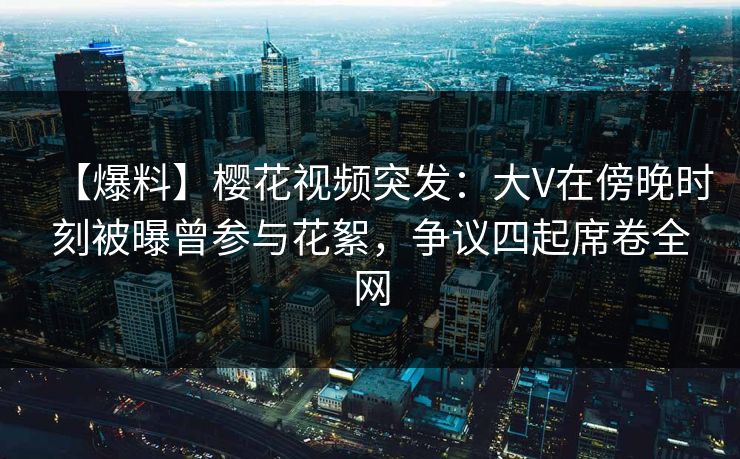【爆料】樱花视频突发：大V在傍晚时刻被曝曾参与花絮，争议四起席卷全网