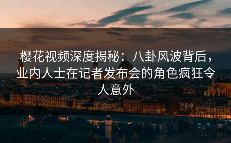 樱花视频深度揭秘：八卦风波背后，业内人士在记者发布会的角色疯狂令人意外
