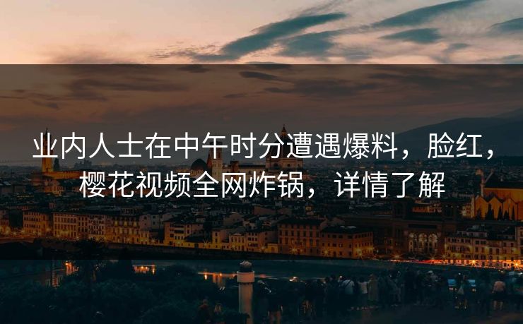 业内人士在中午时分遭遇爆料，脸红，樱花视频全网炸锅，详情了解