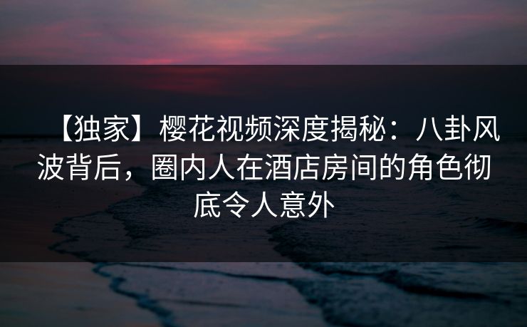 【独家】樱花视频深度揭秘：八卦风波背后，圈内人在酒店房间的角色彻底令人意外