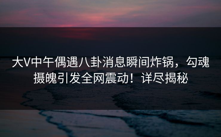 大V中午偶遇八卦消息瞬间炸锅，勾魂摄魄引发全网震动！详尽揭秘