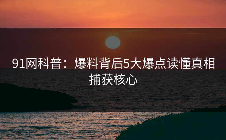 91网科普：爆料背后5大爆点读懂真相捕获核心