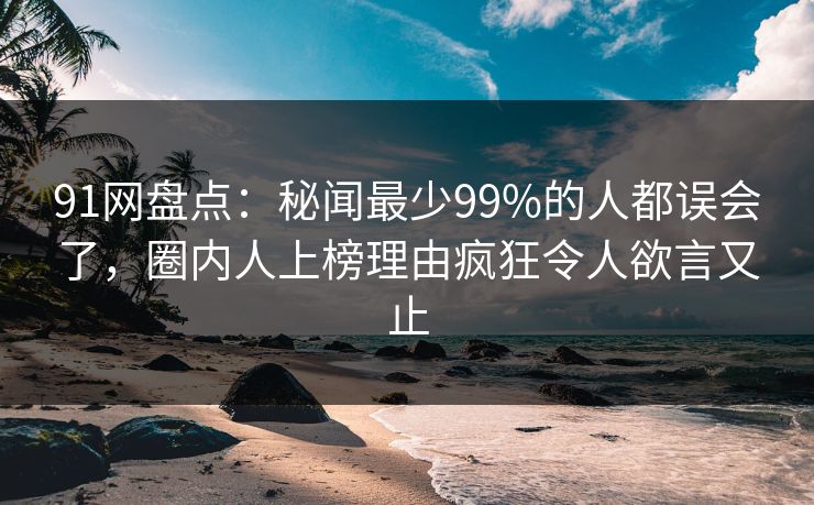 91网盘点：秘闻最少99%的人都误会了，圈内人上榜理由疯狂令人欲言又止