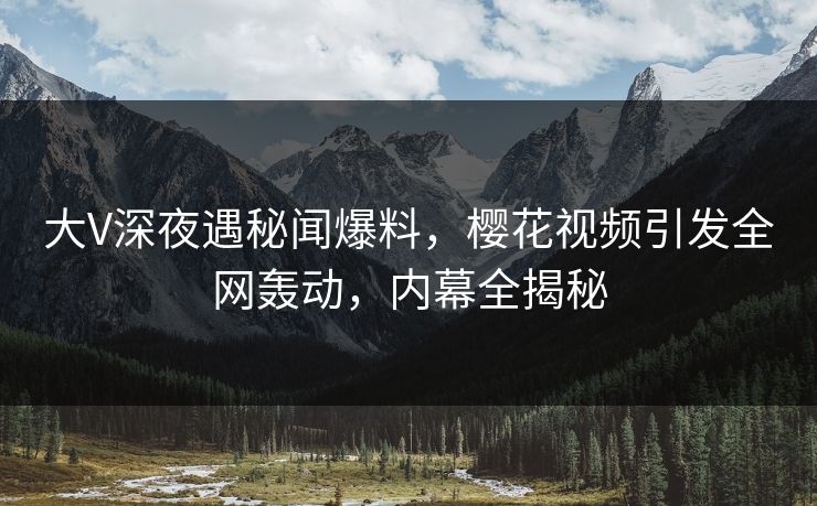 大V深夜遇秘闻爆料，樱花视频引发全网轰动，内幕全揭秘