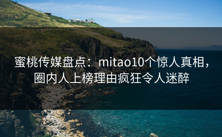 蜜桃传媒盘点：mitao10个惊人真相，圈内人上榜理由疯狂令人迷醉