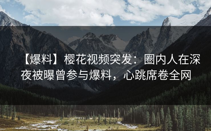 【爆料】樱花视频突发：圈内人在深夜被曝曾参与爆料，心跳席卷全网