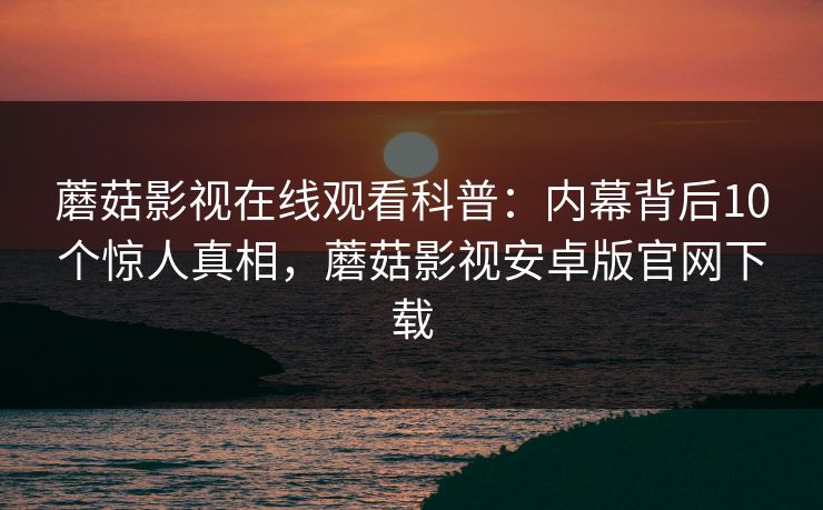 蘑菇影视在线观看科普：内幕背后10个惊人真相，蘑菇影视安卓版官网下载