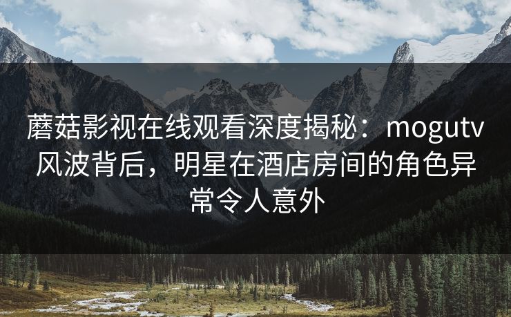 蘑菇影视在线观看深度揭秘:mogutv风波背后,明星在酒店房间的角色异常令人意外 蘑菇影视在线观看深度揭秘:mogutv风波背后,明星在酒店房间的角色异常令人意外