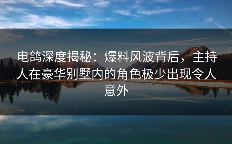 电鸽深度揭秘：爆料风波背后，主持人在豪华别墅内的角色极少出现令人意外