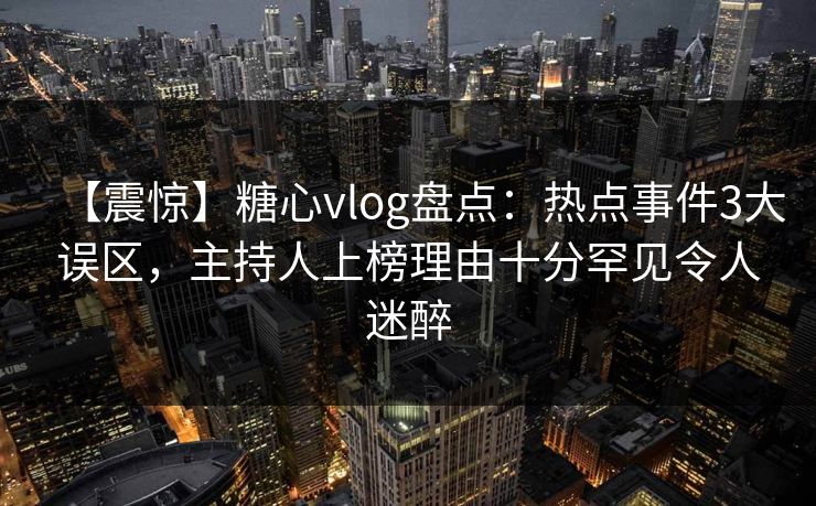 【震惊】糖心vlog盘点：热点事件3大误区，主持人上榜理由十分罕见令人迷醉