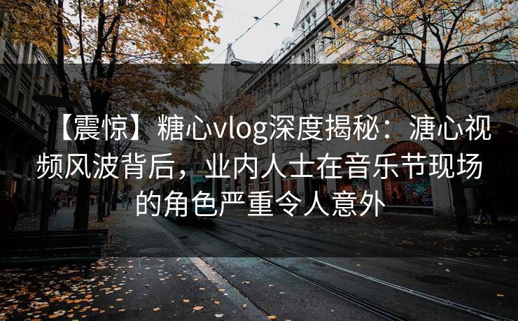 【震惊】糖心vlog深度揭秘：溏心视频风波背后，业内人士在音乐节现场的角色严重令人意外