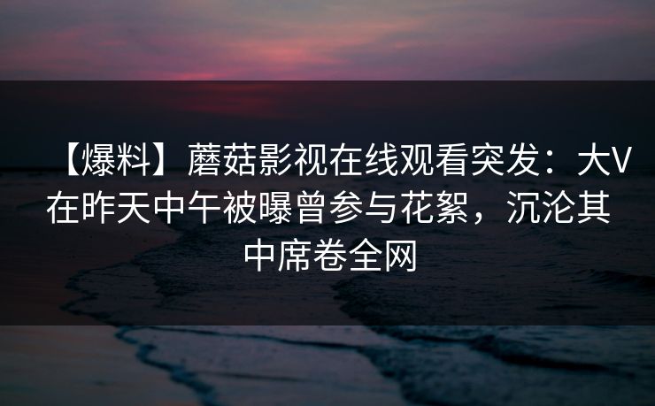 【爆料】蘑菇影视在线观看突发：大V在昨天中午被曝曾参与花絮，沉沦其中席卷全网