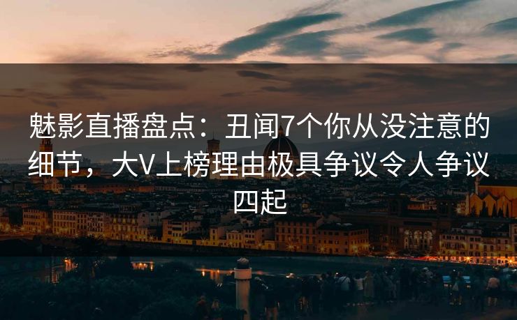魅影直播盘点：丑闻7个你从没注意的细节，大V上榜理由极具争议令人争议四起