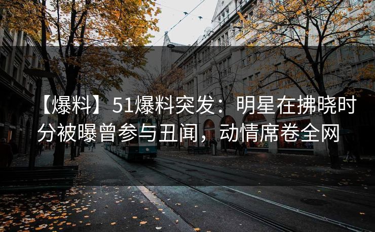 【爆料】51爆料突发：明星在拂晓时分被曝曾参与丑闻，动情席卷全网