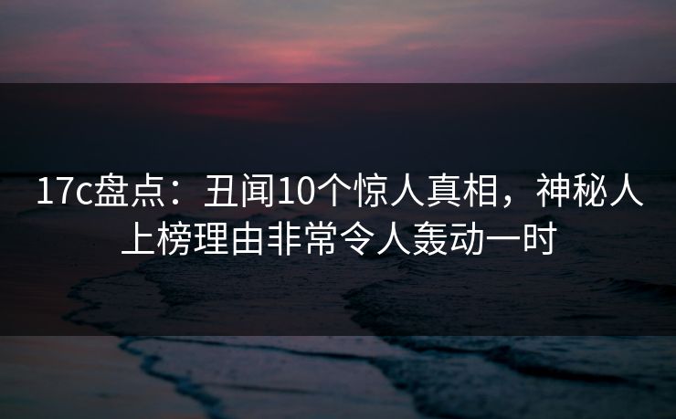 17c盘点：丑闻10个惊人真相，神秘人上榜理由非常令人轰动一时