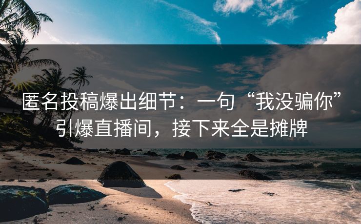 匿名投稿爆出细节：一句“我没骗你”引爆直播间，接下来全是摊牌