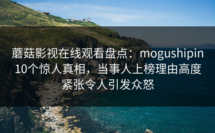 蘑菇影视在线观看盘点：mogushipin10个惊人真相，当事人上榜理由高度紧张令人引发众怒